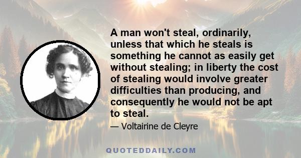 A man won't steal, ordinarily, unless that which he steals is something he cannot as easily get without stealing; in liberty the cost of stealing would involve greater difficulties than producing, and consequently he