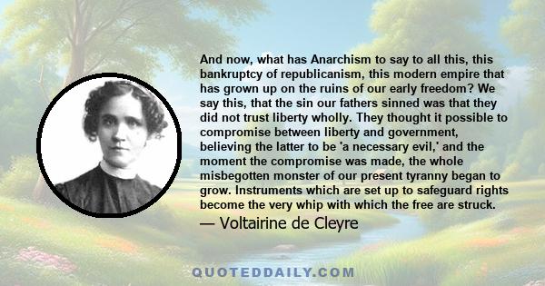 And now, what has Anarchism to say to all this, this bankruptcy of republicanism, this modern empire that has grown up on the ruins of our early freedom? We say this, that the sin our fathers sinned was that they did