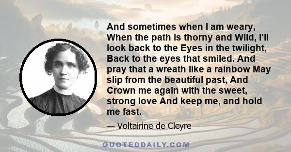 And sometimes when I am weary, When the path is thorny and Wild, I'll look back to the Eyes in the twilight, Back to the eyes that smiled. And pray that a wreath like a rainbow May slip from the beautiful past, And