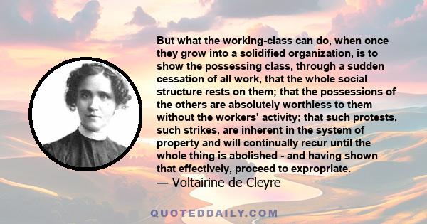 But what the working-class can do, when once they grow into a solidified organization, is to show the possessing class, through a sudden cessation of all work, that the whole social structure rests on them; that the