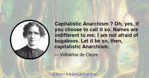 Capitalistic Anarchism ? Oh, yes, if you choose to call it so. Names are indifferent to me; I am not afraid of bugaboos. Let it be so, then, capitalistic Anarchism.