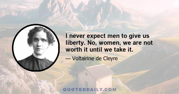 I never expect men to give us liberty. No, women, we are not worth it until we take it.