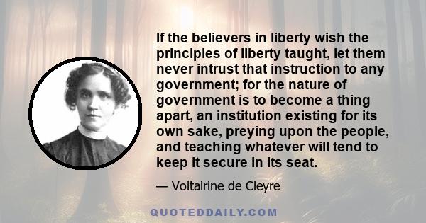 If the believers in liberty wish the principles of liberty taught, let them never intrust that instruction to any government; for the nature of government is to become a thing apart, an institution existing for its own