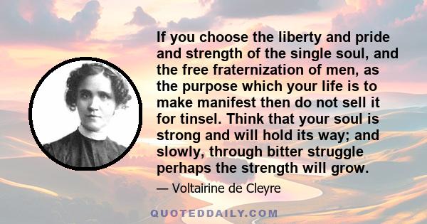 If you choose the liberty and pride and strength of the single soul, and the free fraternization of men, as the purpose which your life is to make manifest then do not sell it for tinsel. Think that your soul is strong