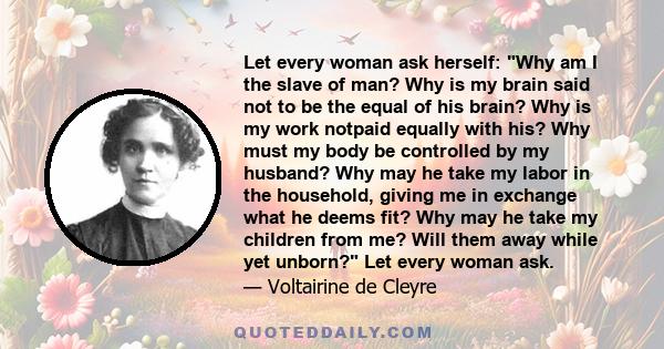 Let every woman ask herself: Why am I the slave of man? Why is my brain said not to be the equal of his brain? Why is my work notpaid equally with his? Why must my body be controlled by my husband? Why may he take my