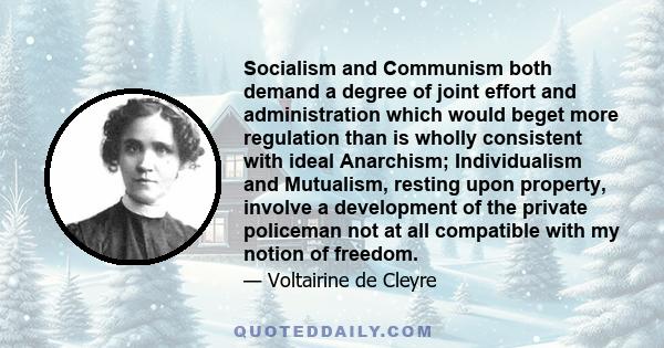 Socialism and Communism both demand a degree of joint effort and administration which would beget more regulation than is wholly consistent with ideal Anarchism; Individualism and Mutualism, resting upon property,