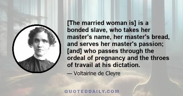 [The married woman is] is a bonded slave, who takes her master's name, her master's bread, and serves her master's passion; [and] who passes through the ordeal of pregnancy and the throes of travail at his dictation.