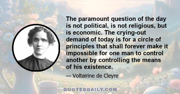 The paramount question of the day is not political, is not religious, but is economic. The crying-out demand of today is for a circle of principles that shall forever make it impossible for one man to control another by 