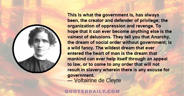 This is what the government is, has always been, the creator and defender of privilege; the organization of oppression and revenge. To hope that it can ever become anything else is the vainest of delusions. They tell