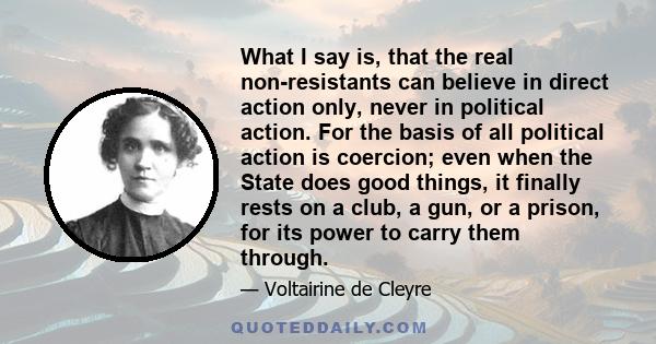 What I say is, that the real non-resistants can believe in direct action only, never in political action. For the basis of all political action is coercion; even when the State does good things, it finally rests on a