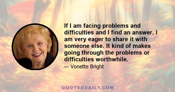 If I am facing problems and difficulties and I find an answer, I am very eager to share it with someone else. It kind of makes going through the problems or difficulties worthwhile.