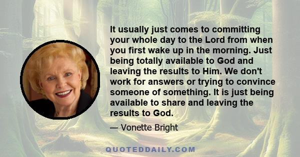 It usually just comes to committing your whole day to the Lord from when you first wake up in the morning. Just being totally available to God and leaving the results to Him. We don't work for answers or trying to