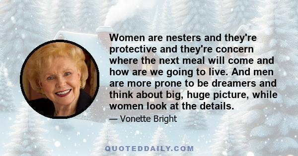 Women are nesters and they're protective and they're concern where the next meal will come and how are we going to live. And men are more prone to be dreamers and think about big, huge picture, while women look at the