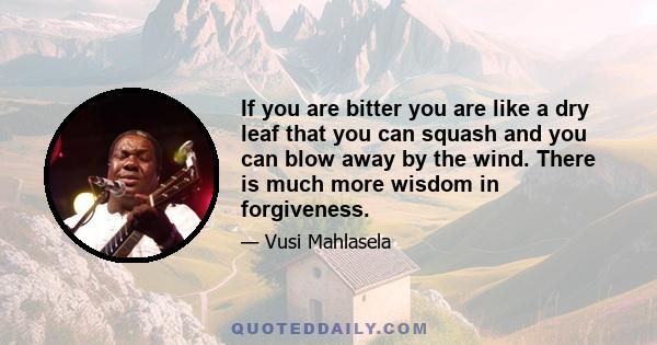 If you are bitter you are like a dry leaf that you can squash and you can blow away by the wind. There is much more wisdom in forgiveness.