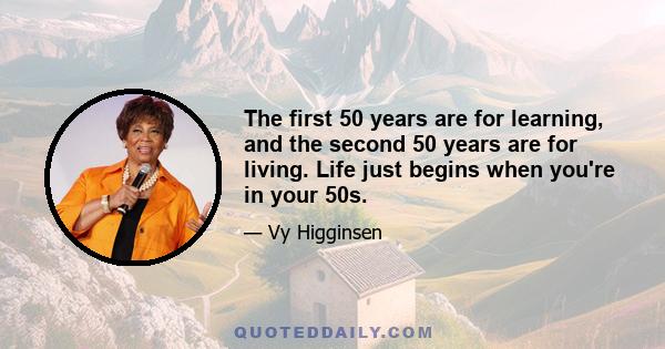 The first 50 years are for learning, and the second 50 years are for living. Life just begins when you're in your 50s.