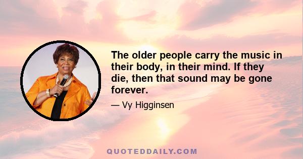 The older people carry the music in their body, in their mind. If they die, then that sound may be gone forever.