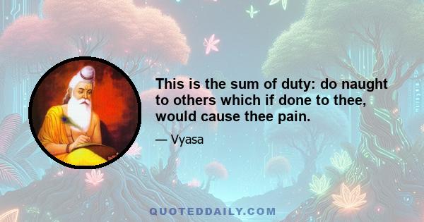 This is the sum of duty: do naught to others which if done to thee, would cause thee pain.