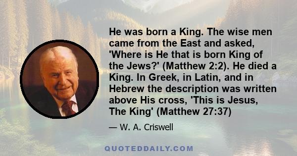 He was born a King. The wise men came from the East and asked, 'Where is He that is born King of the Jews?' (Matthew 2:2). He died a King. In Greek, in Latin, and in Hebrew the description was written above His cross,