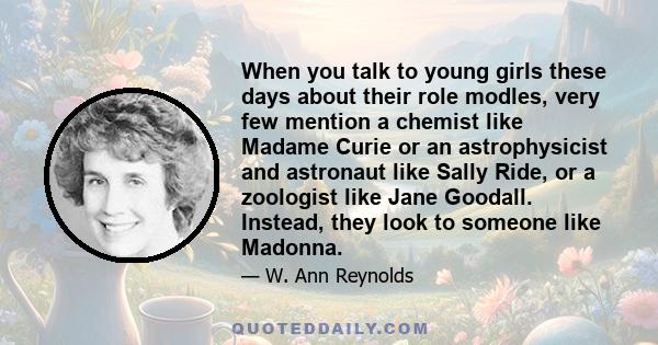 When you talk to young girls these days about their role modles, very few mention a chemist like Madame Curie or an astrophysicist and astronaut like Sally Ride, or a zoologist like Jane Goodall. Instead, they look to