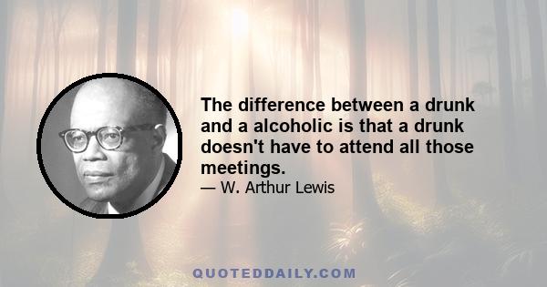 The difference between a drunk and a alcoholic is that a drunk doesn't have to attend all those meetings.