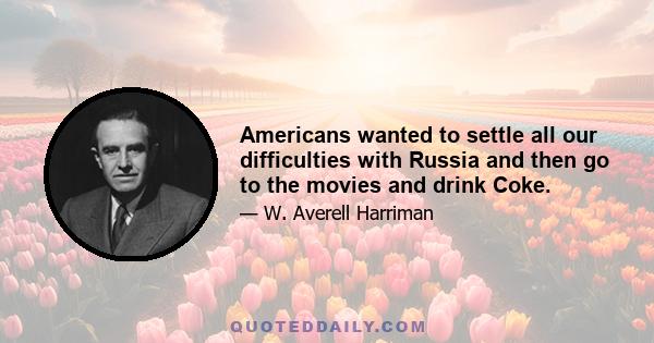 Americans wanted to settle all our difficulties with Russia and then go to the movies and drink Coke.