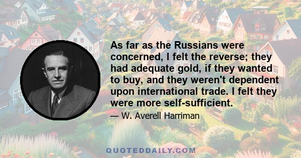 As far as the Russians were concerned, I felt the reverse; they had adequate gold, if they wanted to buy, and they weren't dependent upon international trade. I felt they were more self-sufficient.