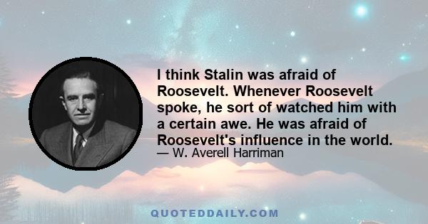 I think Stalin was afraid of Roosevelt. Whenever Roosevelt spoke, he sort of watched him with a certain awe. He was afraid of Roosevelt's influence in the world.