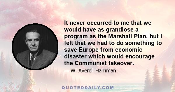 It never occurred to me that we would have as grandiose a program as the Marshall Plan, but I felt that we had to do something to save Europe from economic disaster which would encourage the Communist takeover.