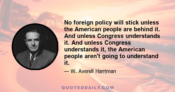 No foreign policy will stick unless the American people are behind it. And unless Congress understands it. And unless Congress understands it, the American people aren't going to understand it.