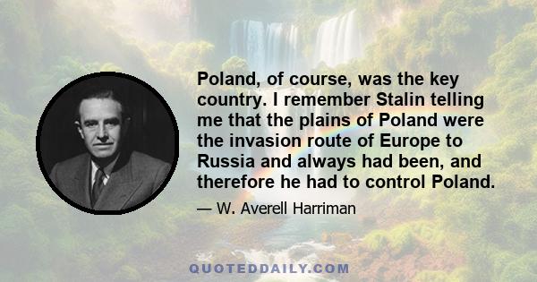 Poland, of course, was the key country. I remember Stalin telling me that the plains of Poland were the invasion route of Europe to Russia and always had been, and therefore he had to control Poland.