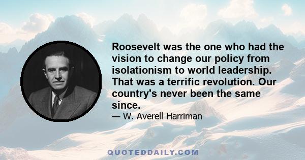 Roosevelt was the one who had the vision to change our policy from isolationism to world leadership. That was a terrific revolution. Our country's never been the same since.