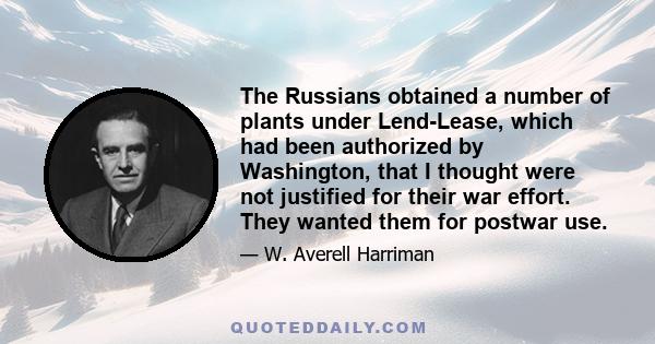 The Russians obtained a number of plants under Lend-Lease, which had been authorized by Washington, that I thought were not justified for their war effort. They wanted them for postwar use.