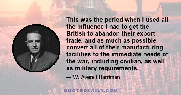 This was the period when I used all the influence I had to get the British to abandon their export trade, and as much as possible convert all of their manufacturing facilities to the immediate needs of the war,