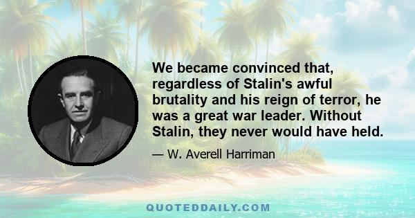 We became convinced that, regardless of Stalin's awful brutality and his reign of terror, he was a great war leader. Without Stalin, they never would have held.