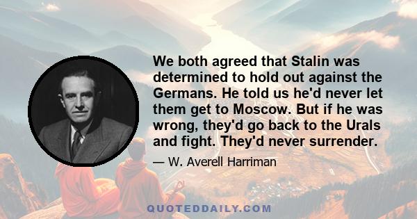 We both agreed that Stalin was determined to hold out against the Germans. He told us he'd never let them get to Moscow. But if he was wrong, they'd go back to the Urals and fight. They'd never surrender.