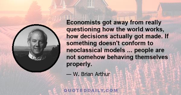 Economists got away from really questioning how the world works, how decisions actually got made. If something doesn't conform to neoclassical models ... people are not somehow behaving themselves properly.