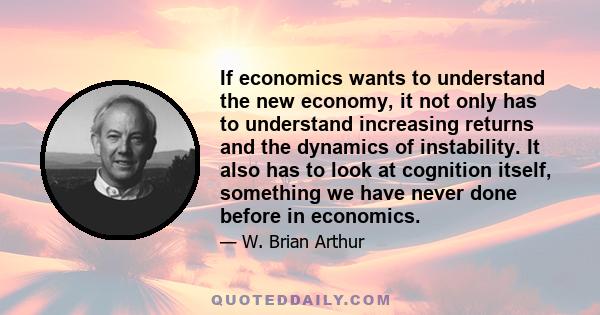 If economics wants to understand the new economy, it not only has to understand increasing returns and the dynamics of instability. It also has to look at cognition itself, something we have never done before in