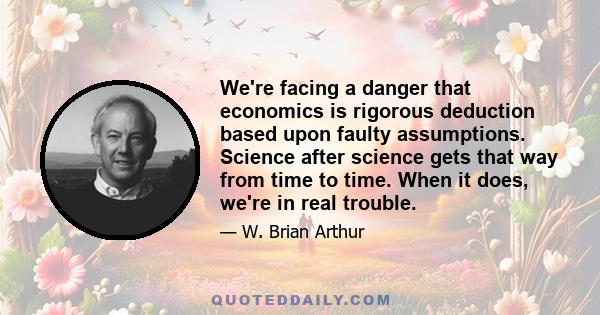 We're facing a danger that economics is rigorous deduction based upon faulty assumptions. Science after science gets that way from time to time. When it does, we're in real trouble.