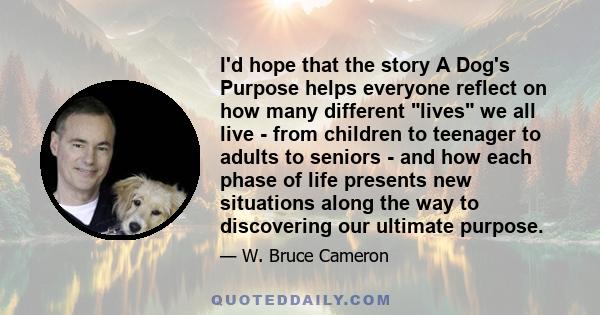 I'd hope that the story A Dog's Purpose helps everyone reflect on how many different lives we all live - from children to teenager to adults to seniors - and how each phase of life presents new situations along the way