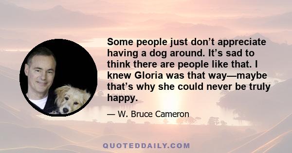 Some people just don’t appreciate having a dog around. It’s sad to think there are people like that. I knew Gloria was that way—maybe that’s why she could never be truly happy.