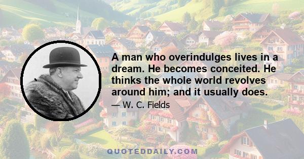 A man who overindulges lives in a dream. He becomes conceited. He thinks the whole world revolves around him; and it usually does.