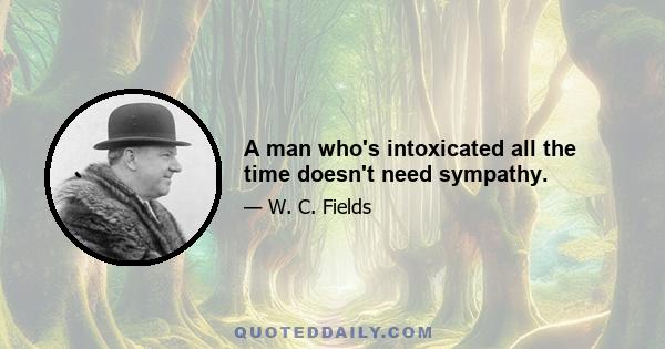 A man who's intoxicated all the time doesn't need sympathy.