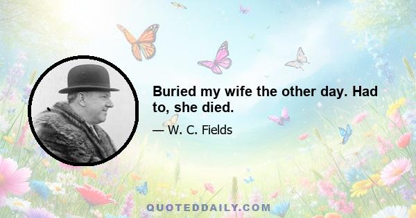 Buried my wife the other day. Had to, she died.