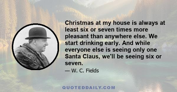 Christmas at my house is always at least six or seven times more pleasant than anywhere else. We start drinking early. And while everyone else is seeing only one Santa Claus, we'll be seeing six or seven.