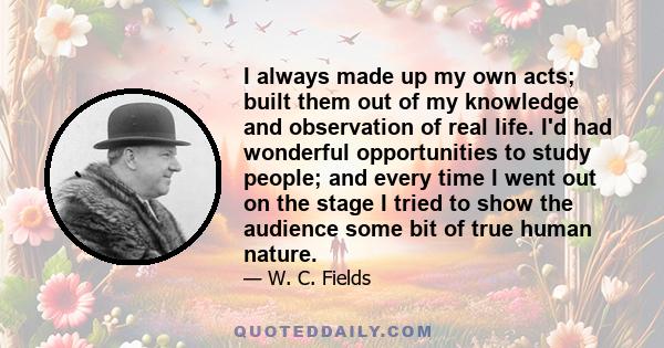 I always made up my own acts; built them out of my knowledge and observation of real life. I'd had wonderful opportunities to study people; and every time I went out on the stage I tried to show the audience some bit of 