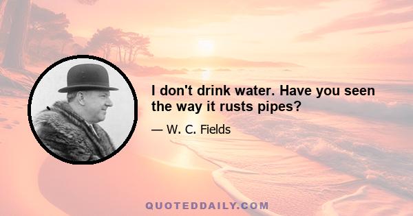 I don't drink water. Have you seen the way it rusts pipes?