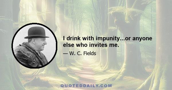 I drink with impunity...or anyone else who invites me.