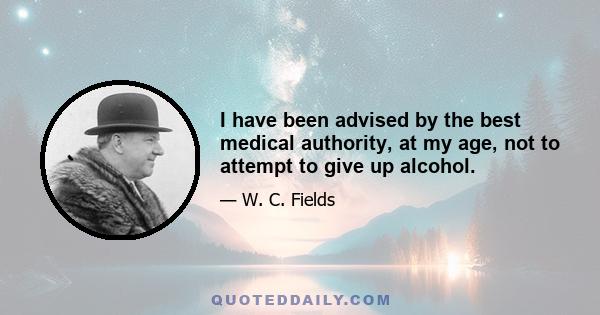 I have been advised by the best medical authority, at my age, not to attempt to give up alcohol.