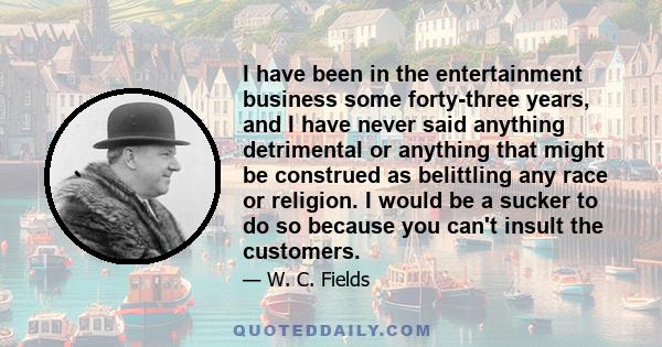 I have been in the entertainment business some forty-three years, and I have never said anything detrimental or anything that might be construed as belittling any race or religion. I would be a sucker to do so because