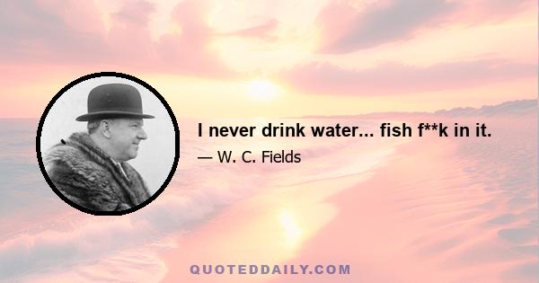 I never drink water... fish f**k in it.